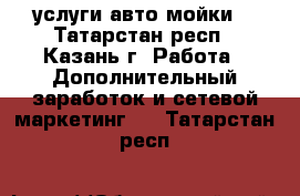 услуги авто мойки  - Татарстан респ., Казань г. Работа » Дополнительный заработок и сетевой маркетинг   . Татарстан респ.